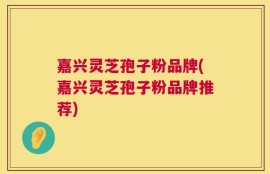嘉兴灵芝孢子粉品牌(嘉兴灵芝孢子粉品牌推荐)