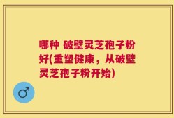 哪种 破壁灵芝孢子粉好(重塑健康，从破壁灵芝孢子粉开始)