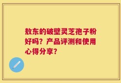 敖东的破壁灵芝孢子粉好吗？产品评测和使用心得分享？