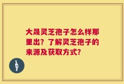 大晟灵芝孢子怎么样那里出？了解灵芝孢子的来源及获取方式？