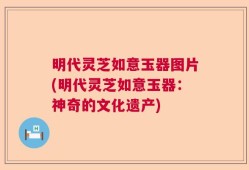 明代灵芝如意玉器图片(明代灵芝如意玉器：神奇的文化遗产)