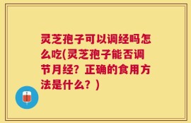 灵芝孢子可以调经吗怎么吃(灵芝孢子能否调节月经？正确的食用方法是什么？)