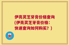 伊亮灵芝牙膏价格查询(伊亮灵芝牙膏价格：快速查询如何购买？)