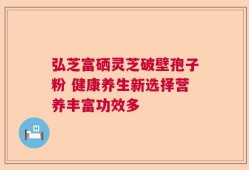 弘芝富硒灵芝破壁孢子粉 健康养生新选择营养丰富功效多