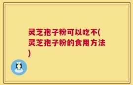 灵芝孢子粉可以吃不(灵芝孢子粉的食用方法)
