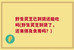 野生灵芝已到货还能吃吗(野生灵芝到货了，还来得及食用吗？)
