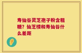寿仙谷灵芝孢子粉含粗糖？仙芝楼和寿仙谷什么差距