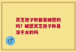 灵芝孢子粉都是破壁的吗？破壁灵芝孢子粉是溶于水的吗