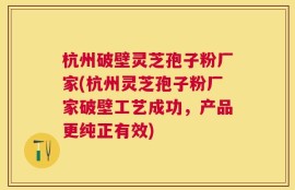 杭州破壁灵芝孢子粉厂家(杭州灵芝孢子粉厂家破壁工艺成功，产品更纯正有效)