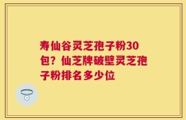 寿仙谷灵芝孢子粉30包？仙芝牌破壁灵芝孢子粉排名多少位