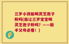 三岁小孩能喝灵芝孢子粉吗(能让三岁宝宝喝灵芝孢子粉吗？——新手父母必看！)