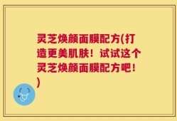 灵芝焕颜面膜配方(打造更美肌肤！试试这个灵芝焕颜面膜配方吧！)