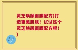 灵芝焕颜面膜配方(打造更美肌肤！试试这个灵芝焕颜面膜配方吧！)
