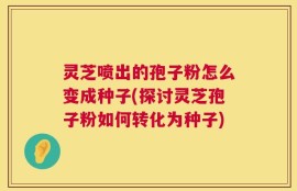 灵芝喷出的孢子粉怎么变成种子(探讨灵芝孢子粉如何转化为种子)