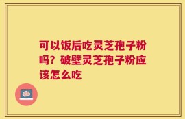 可以饭后吃灵芝孢子粉吗？破壁灵芝孢子粉应该怎么吃