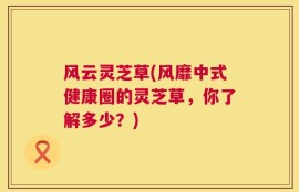 风云灵芝草(风靡中式健康圈的灵芝草，你了解多少？)