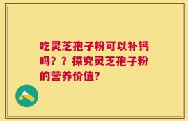 吃灵芝孢子粉可以补钙吗？？探究灵芝孢子粉的营养价值？