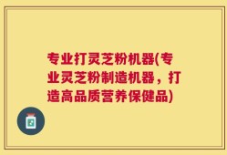 专业打灵芝粉机器(专业灵芝粉制造机器，打造高品质营养保健品)