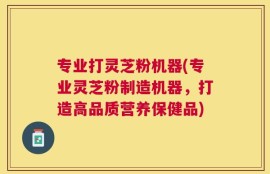专业打灵芝粉机器(专业灵芝粉制造机器，打造高品质营养保健品)