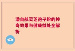潘自航灵芝孢子粉的神奇效果与健康益处全解析