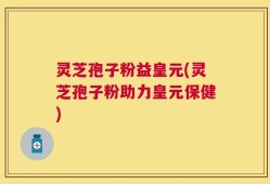 灵芝孢子粉益皇元(灵芝孢子粉助力皇元保健)