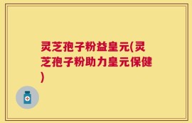 灵芝孢子粉益皇元(灵芝孢子粉助力皇元保健)