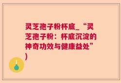 灵芝孢子粉杯底_“灵芝孢子粉：杯底沉淀的神奇功效与健康益处”)