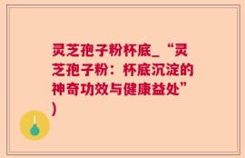 灵芝孢子粉杯底_“灵芝孢子粉：杯底沉淀的神奇功效与健康益处”)