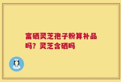 富硒灵芝孢子粉算补品吗？灵芝含硒吗