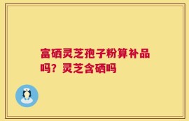 富硒灵芝孢子粉算补品吗？灵芝含硒吗