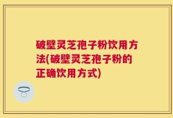 破壁灵芝孢子粉饮用方法(破壁灵芝孢子粉的正确饮用方式)