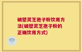 破壁灵芝孢子粉饮用方法(破壁灵芝孢子粉的正确饮用方式)