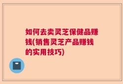 如何去卖灵芝保健品赚钱(销售灵芝产品赚钱的实用技巧)