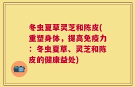 冬虫夏草灵芝和陈皮(重塑身体，提高免疫力：冬虫夏草、灵芝和陈皮的健康益处)