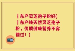 滶东产灵芝孢子粉好(滶东产纯天然灵芝孢子粉，优质健康营养不容错过！)