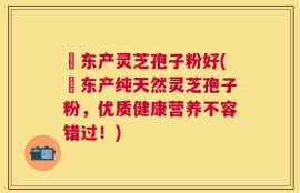 滶东产灵芝孢子粉好(滶东产纯天然灵芝孢子粉，优质健康营养不容错过！)