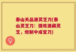 泰山天品源灵芝刀(泰山灵芝刀：提炼源藏灵芝，炮制中成宝刀)