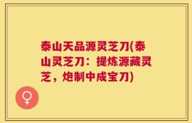 泰山天品源灵芝刀(泰山灵芝刀：提炼源藏灵芝，炮制中成宝刀)