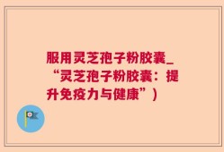 服用灵芝孢子粉胶囊_“灵芝孢子粉胶囊：提升免疫力与健康”)
