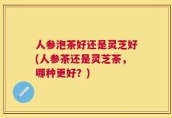人参泡茶好还是灵芝好(人参茶还是灵芝茶，哪种更好？)