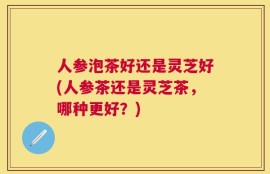 人参泡茶好还是灵芝好(人参茶还是灵芝茶，哪种更好？)