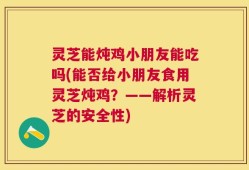 灵芝能炖鸡小朋友能吃吗(能否给小朋友食用灵芝炖鸡？——解析灵芝的安全性)
