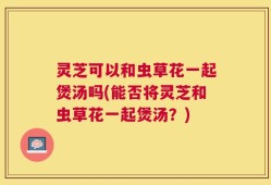 灵芝可以和虫草花一起煲汤吗(能否将灵芝和虫草花一起煲汤？)