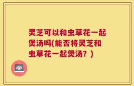 灵芝可以和虫草花一起煲汤吗(能否将灵芝和虫草花一起煲汤？)