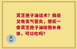 灵芝孢子油话术？我岳父有支气管炎，想买一些灵芝孢子油给他补身体，可以吃吗？