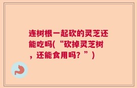 连树根一起砍的灵芝还能吃吗(“砍掉灵芝树，还能食用吗？”)