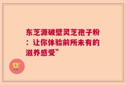 东芝源破壁灵芝孢子粉：让你体验前所未有的滋养感受”