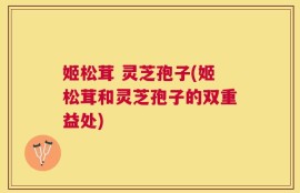 姬松茸 灵芝孢子(姬松茸和灵芝孢子的双重益处)