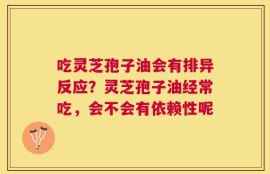 吃灵芝孢子油会有排异反应？灵芝孢子油经常吃，会不会有依赖性呢