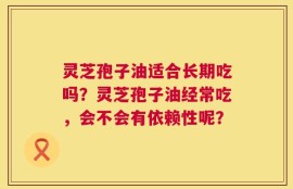 灵芝孢子油适合长期吃吗？灵芝孢子油经常吃，会不会有依赖性呢？